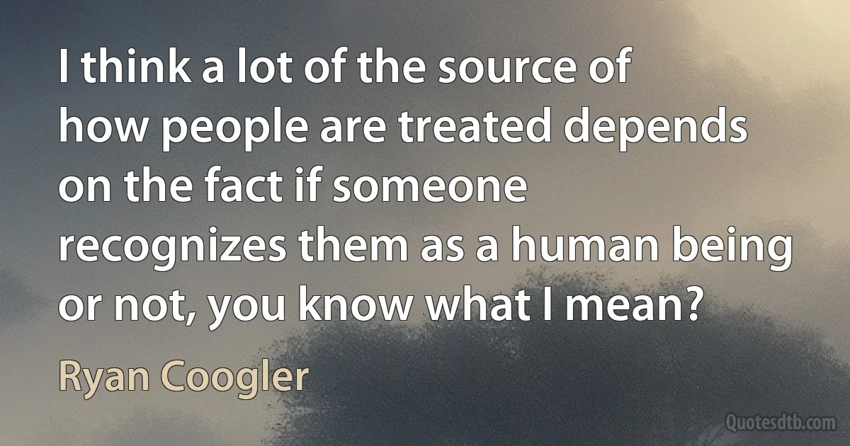 I think a lot of the source of how people are treated depends on the fact if someone recognizes them as a human being or not, you know what I mean? (Ryan Coogler)