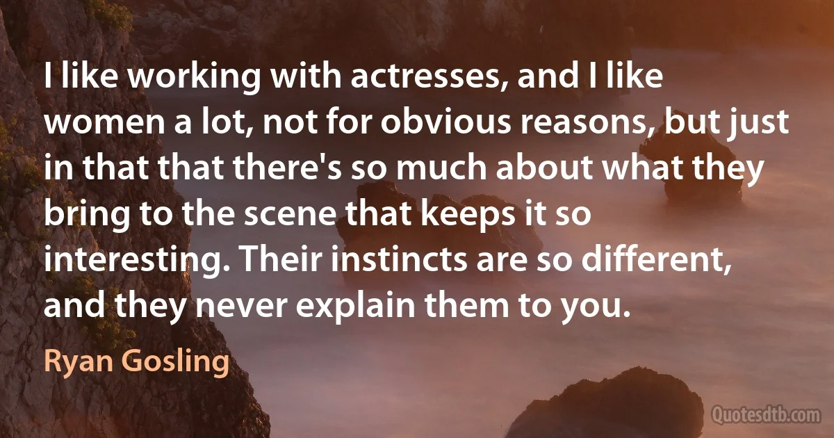 I like working with actresses, and I like women a lot, not for obvious reasons, but just in that that there's so much about what they bring to the scene that keeps it so interesting. Their instincts are so different, and they never explain them to you. (Ryan Gosling)