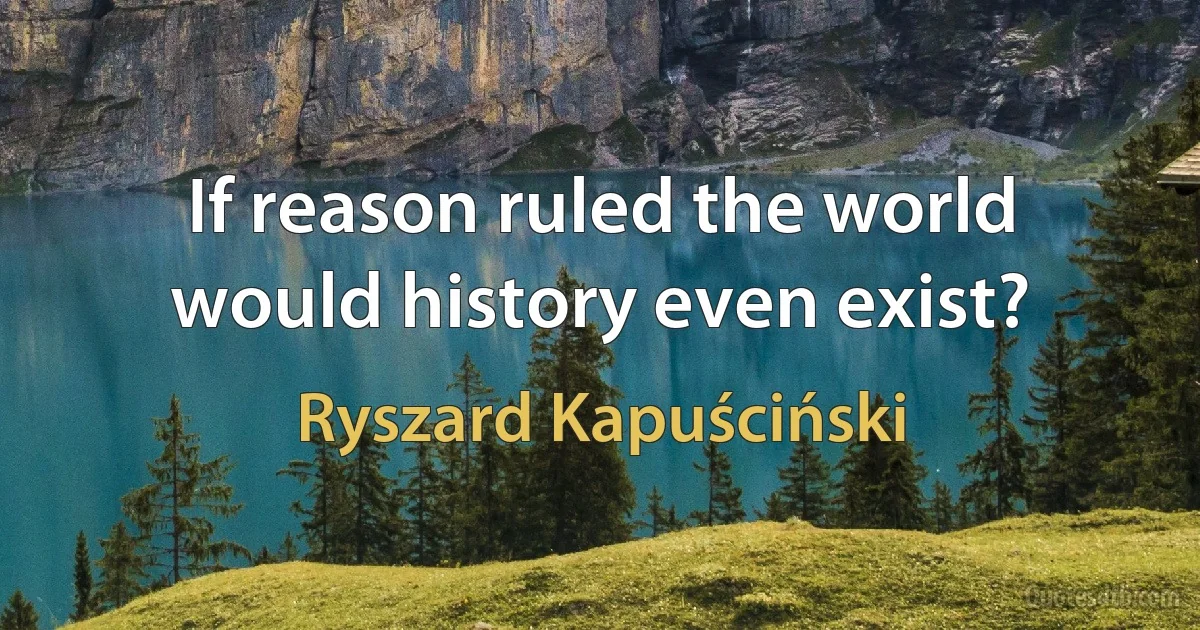 If reason ruled the world would history even exist? (Ryszard Kapuściński)