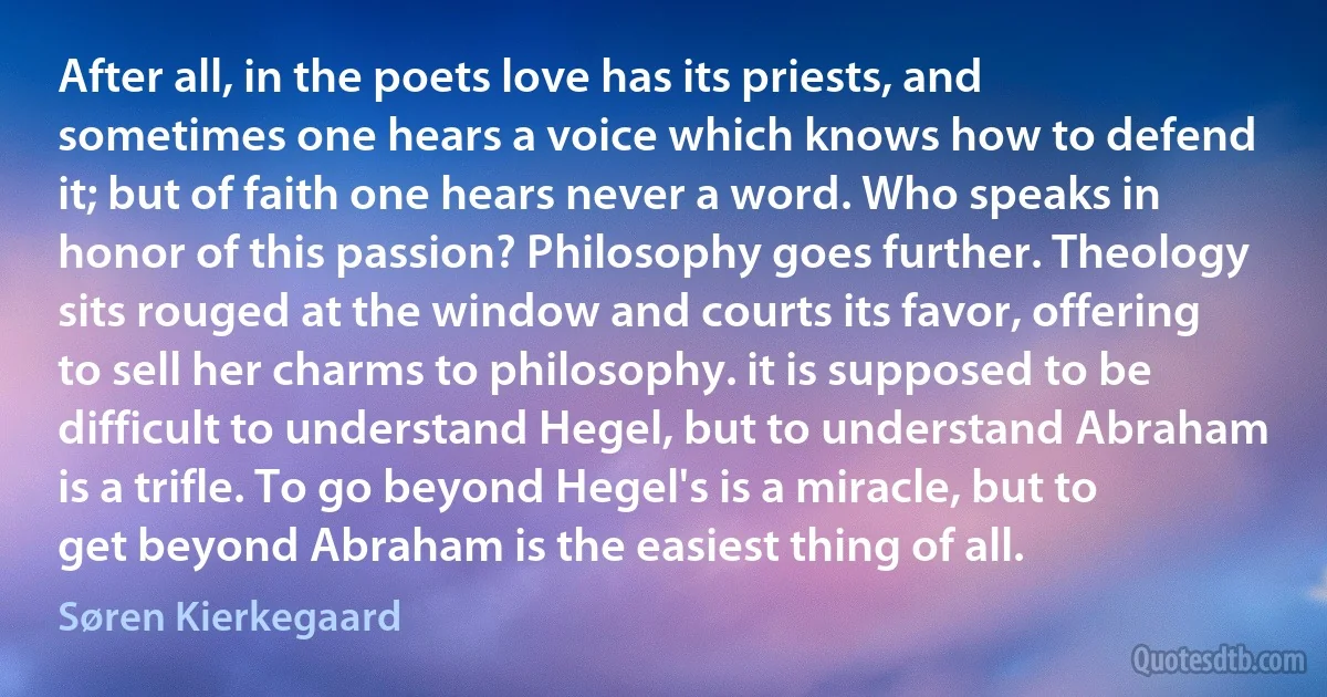 After all, in the poets love has its priests, and sometimes one hears a voice which knows how to defend it; but of faith one hears never a word. Who speaks in honor of this passion? Philosophy goes further. Theology sits rouged at the window and courts its favor, offering to sell her charms to philosophy. it is supposed to be difficult to understand Hegel, but to understand Abraham is a trifle. To go beyond Hegel's is a miracle, but to get beyond Abraham is the easiest thing of all. (Søren Kierkegaard)