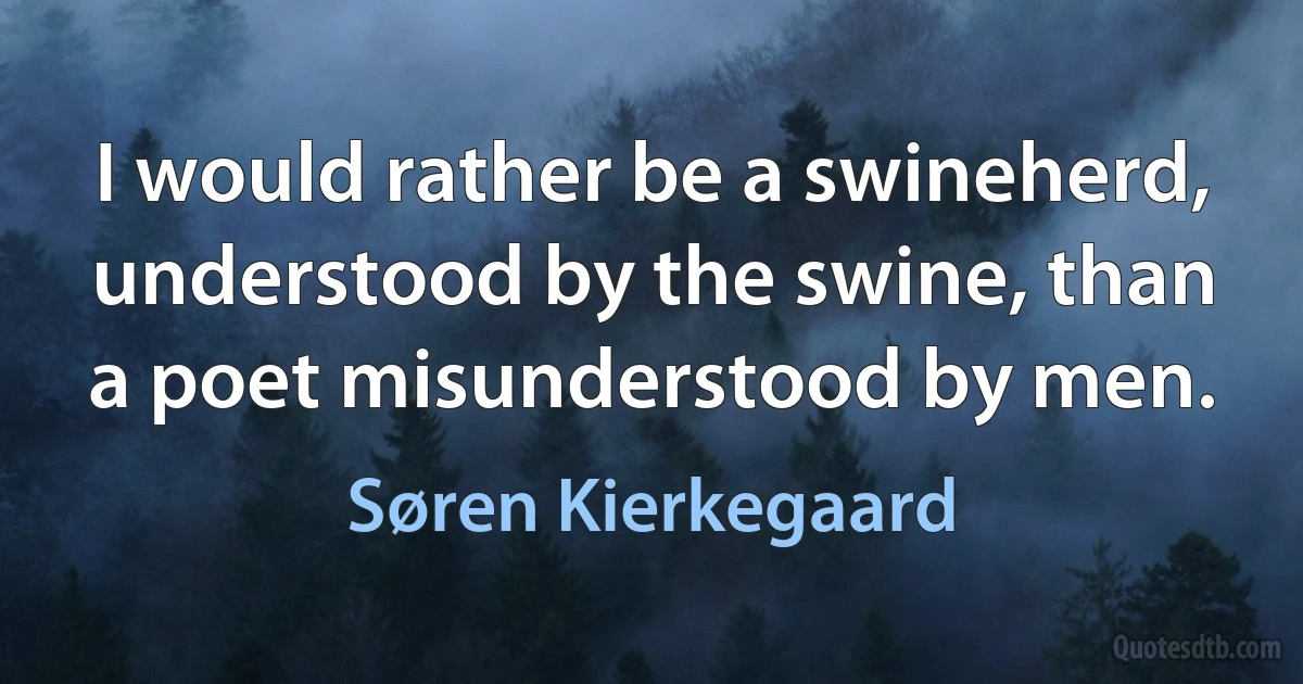 I would rather be a swineherd, understood by the swine, than a poet misunderstood by men. (Søren Kierkegaard)