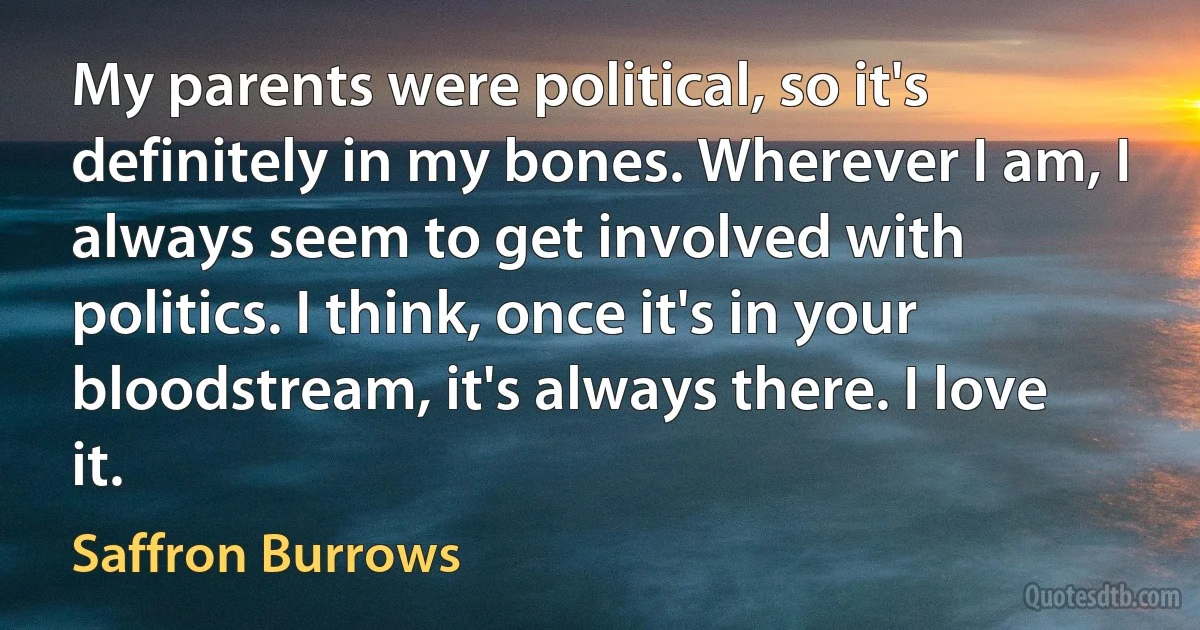 My parents were political, so it's definitely in my bones. Wherever I am, I always seem to get involved with politics. I think, once it's in your bloodstream, it's always there. I love it. (Saffron Burrows)