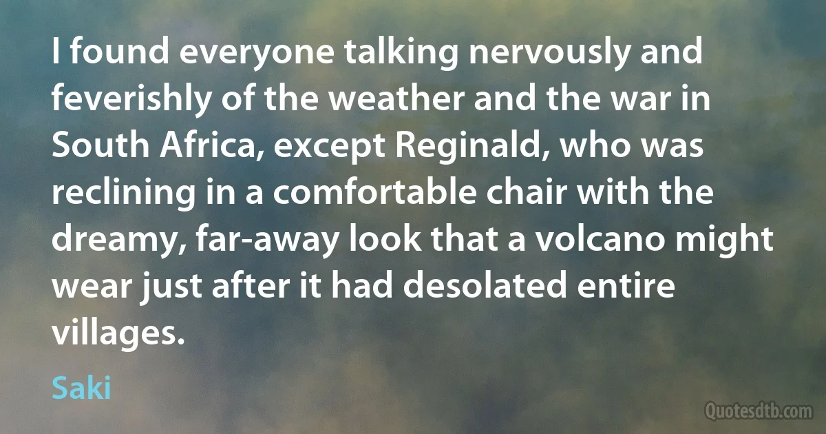 I found everyone talking nervously and feverishly of the weather and the war in South Africa, except Reginald, who was reclining in a comfortable chair with the dreamy, far-away look that a volcano might wear just after it had desolated entire villages. (Saki)