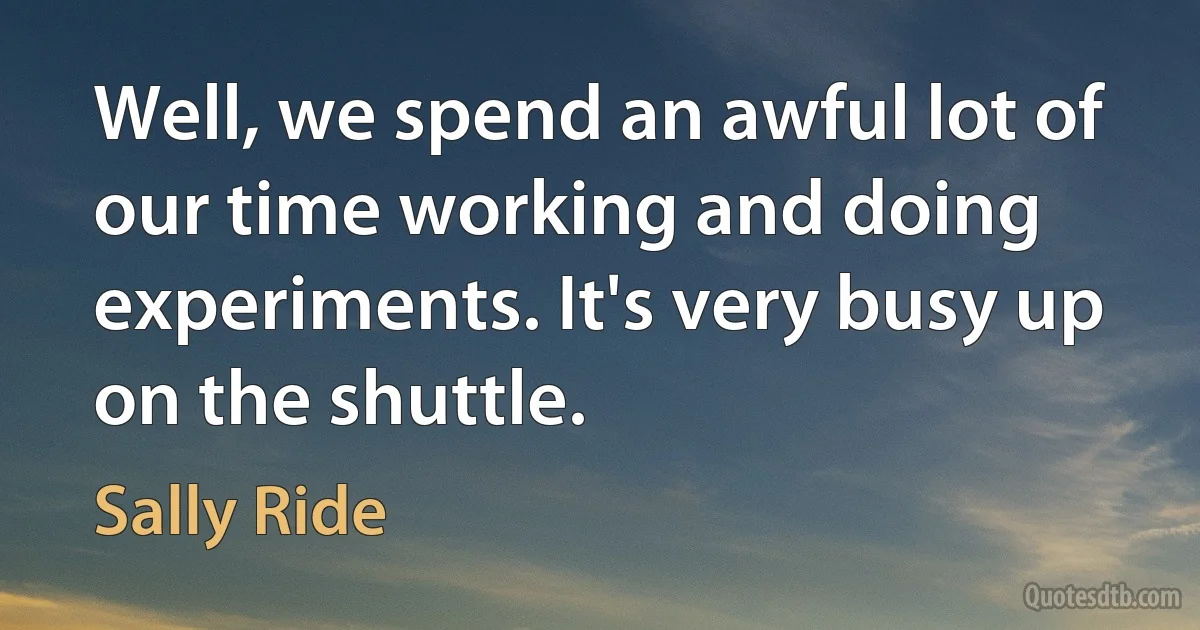 Well, we spend an awful lot of our time working and doing experiments. It's very busy up on the shuttle. (Sally Ride)