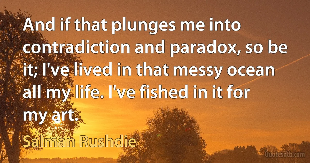 And if that plunges me into contradiction and paradox, so be it; I've lived in that messy ocean all my life. I've fished in it for my art. (Salman Rushdie)