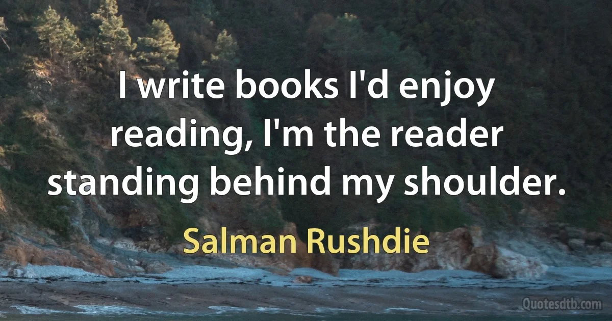 I write books I'd enjoy reading, I'm the reader standing behind my shoulder. (Salman Rushdie)