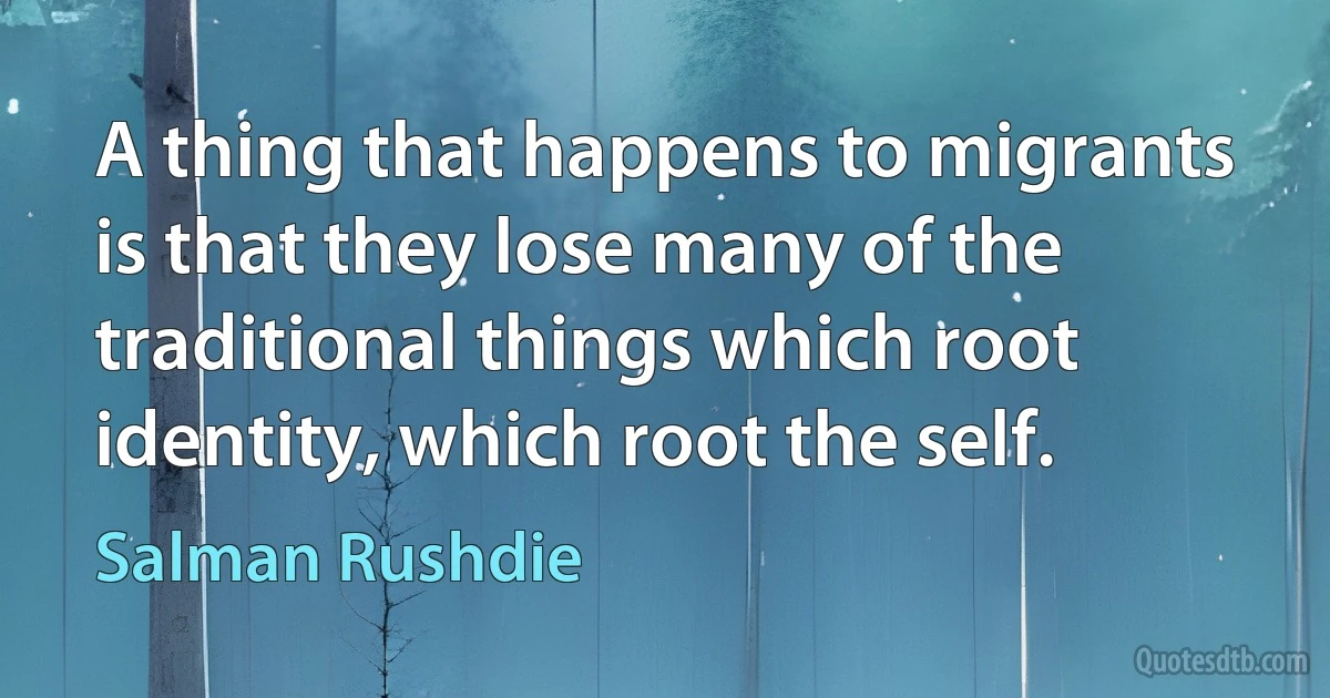 A thing that happens to migrants is that they lose many of the traditional things which root identity, which root the self. (Salman Rushdie)