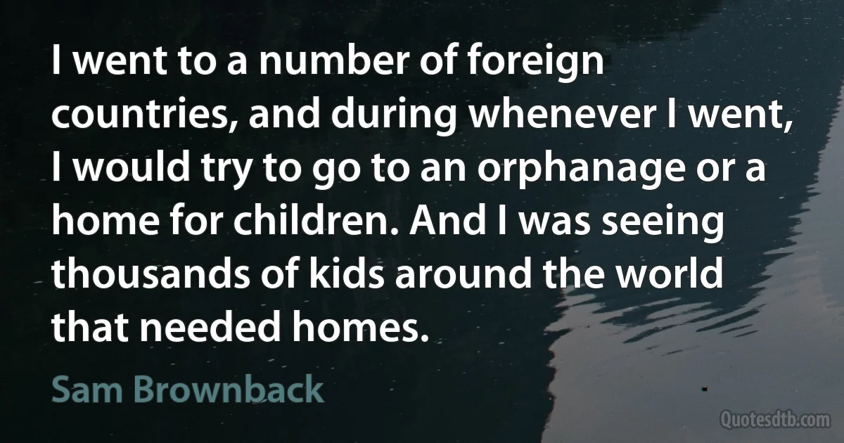 I went to a number of foreign countries, and during whenever I went, I would try to go to an orphanage or a home for children. And I was seeing thousands of kids around the world that needed homes. (Sam Brownback)