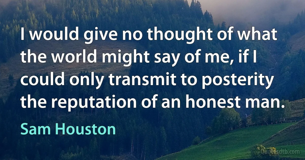 I would give no thought of what the world might say of me, if I could only transmit to posterity the reputation of an honest man. (Sam Houston)