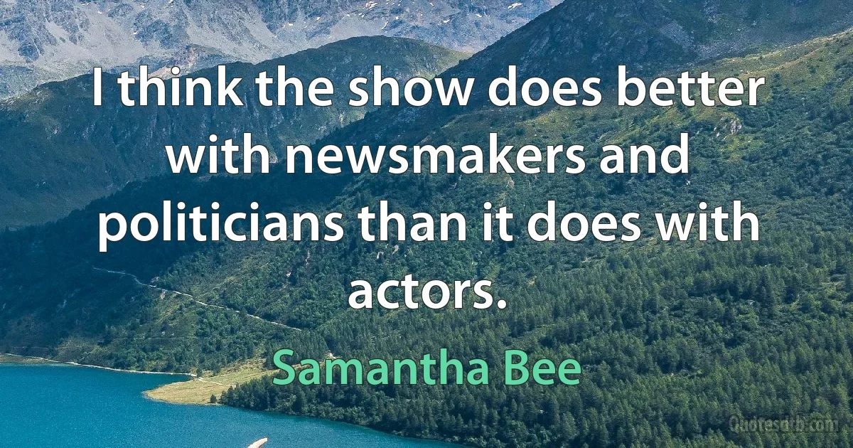 I think the show does better with newsmakers and politicians than it does with actors. (Samantha Bee)