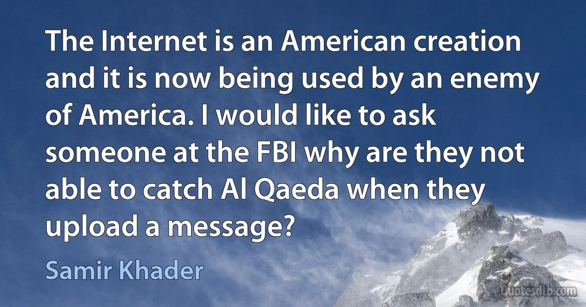 The Internet is an American creation and it is now being used by an enemy of America. I would like to ask someone at the FBI why are they not able to catch Al Qaeda when they upload a message? (Samir Khader)