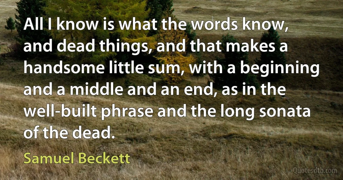 All I know is what the words know, and dead things, and that makes a handsome little sum, with a beginning and a middle and an end, as in the well-built phrase and the long sonata of the dead. (Samuel Beckett)