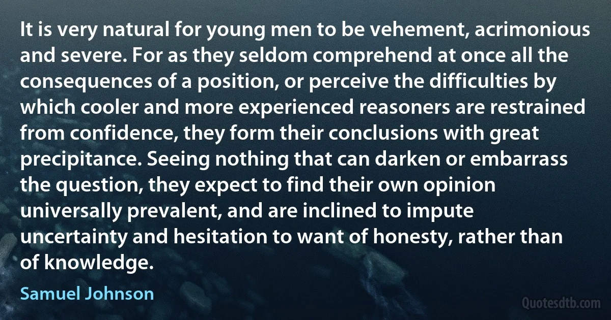 It is very natural for young men to be vehement, acrimonious and severe. For as they seldom comprehend at once all the consequences of a position, or perceive the difficulties by which cooler and more experienced reasoners are restrained from confidence, they form their conclusions with great precipitance. Seeing nothing that can darken or embarrass the question, they expect to find their own opinion universally prevalent, and are inclined to impute uncertainty and hesitation to want of honesty, rather than of knowledge. (Samuel Johnson)