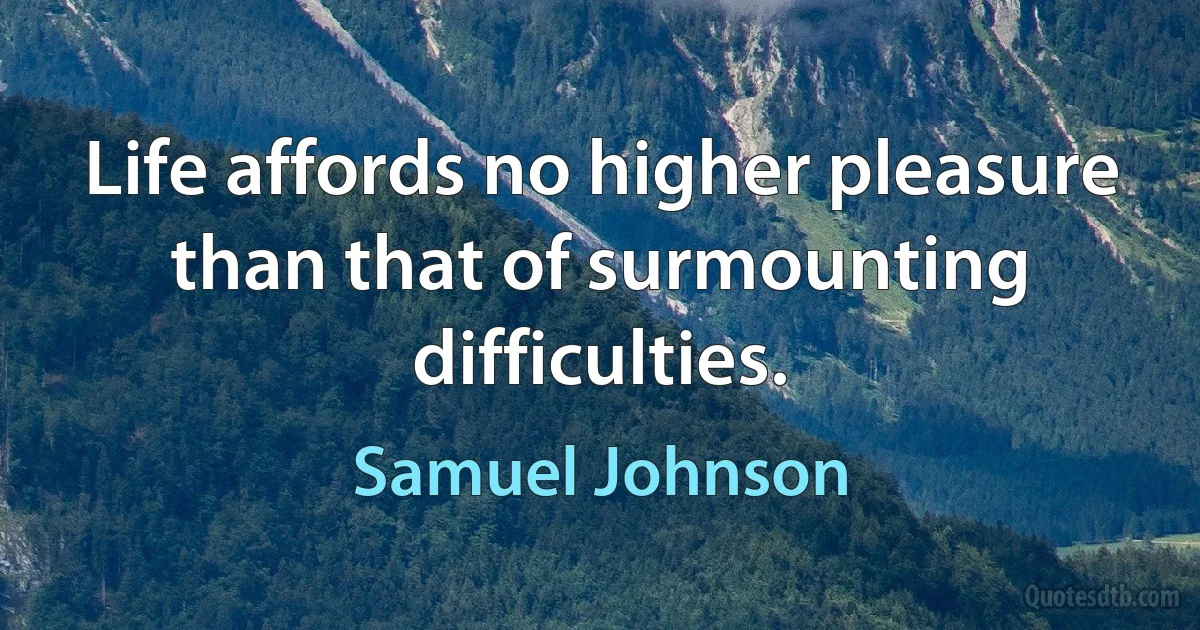 Life affords no higher pleasure than that of surmounting difficulties. (Samuel Johnson)