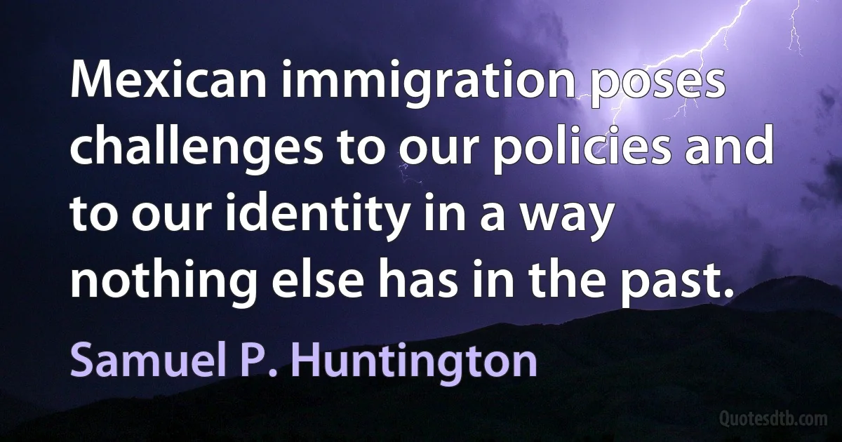 Mexican immigration poses challenges to our policies and to our identity in a way nothing else has in the past. (Samuel P. Huntington)