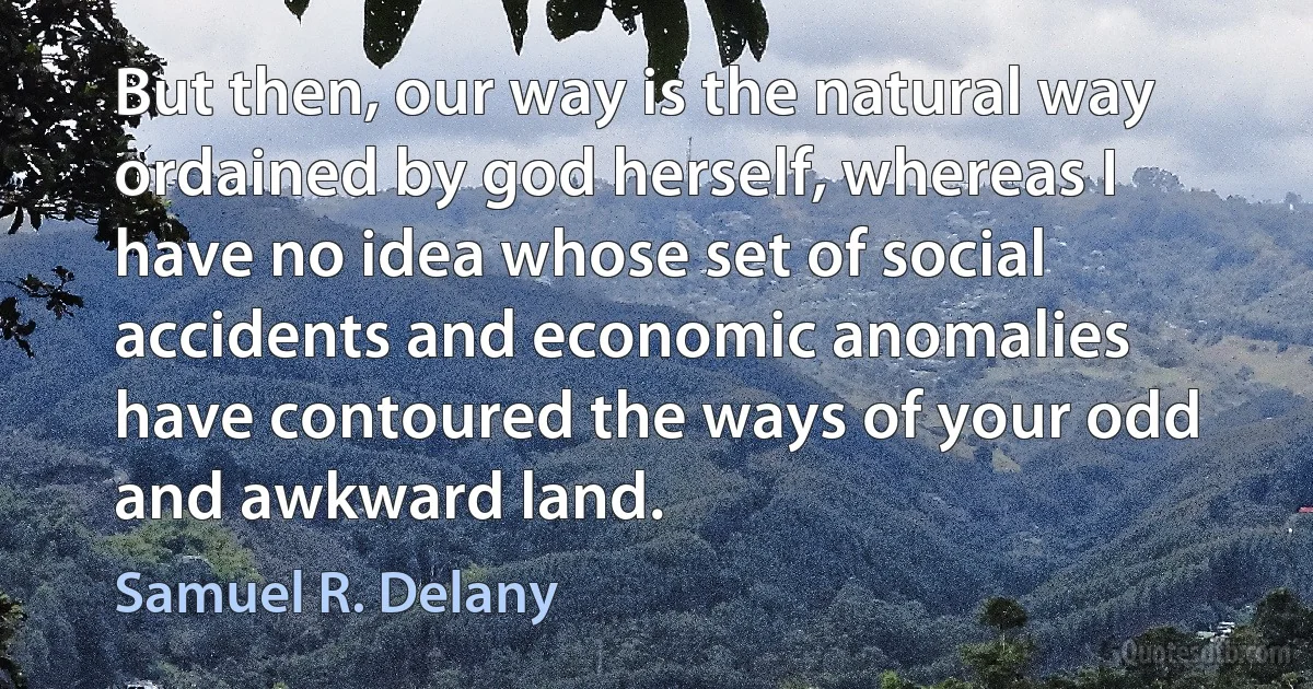 But then, our way is the natural way ordained by god herself, whereas I have no idea whose set of social accidents and economic anomalies have contoured the ways of your odd and awkward land. (Samuel R. Delany)