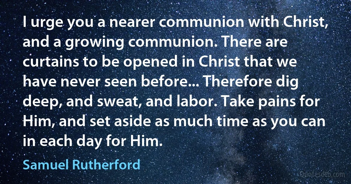 I urge you a nearer communion with Christ, and a growing communion. There are curtains to be opened in Christ that we have never seen before... Therefore dig deep, and sweat, and labor. Take pains for Him, and set aside as much time as you can in each day for Him. (Samuel Rutherford)