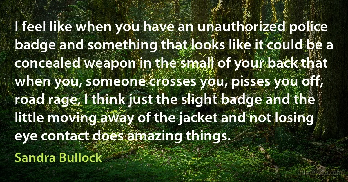 I feel like when you have an unauthorized police badge and something that looks like it could be a concealed weapon in the small of your back that when you, someone crosses you, pisses you off, road rage, I think just the slight badge and the little moving away of the jacket and not losing eye contact does amazing things. (Sandra Bullock)