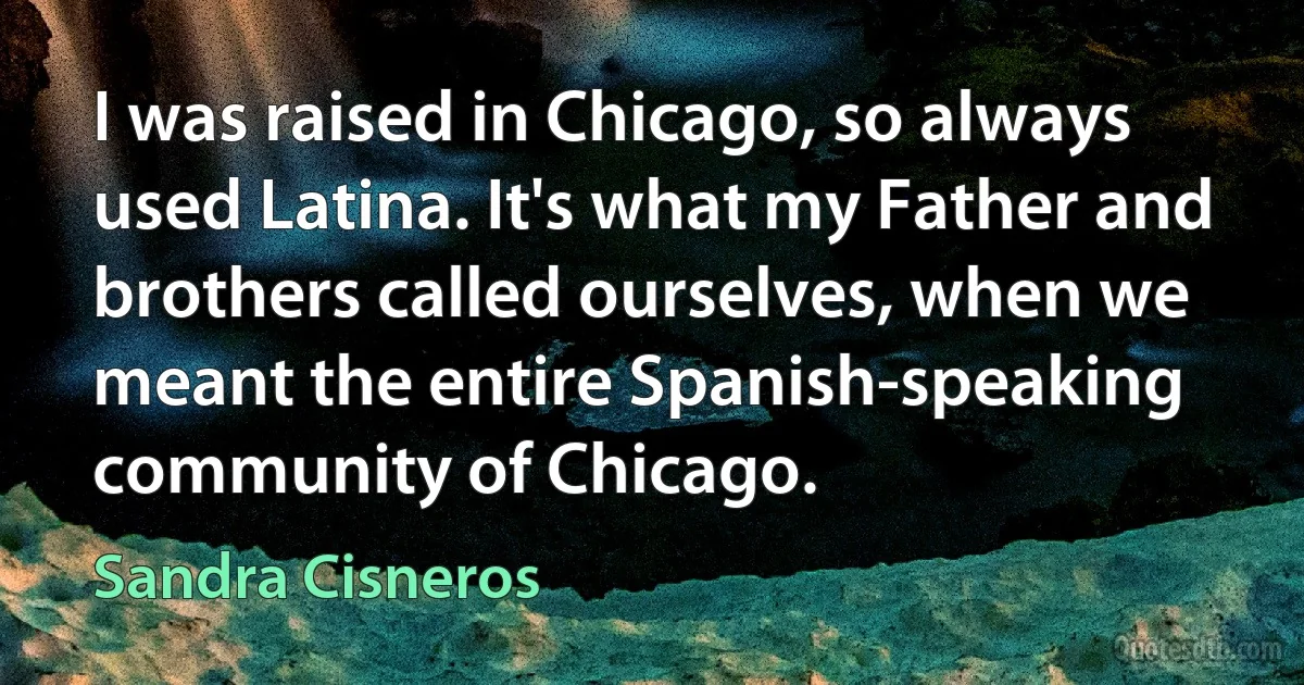 I was raised in Chicago, so always used Latina. It's what my Father and brothers called ourselves, when we meant the entire Spanish-speaking community of Chicago. (Sandra Cisneros)