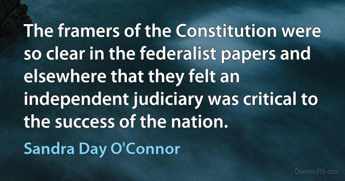 The framers of the Constitution were so clear in the federalist papers and elsewhere that they felt an independent judiciary was critical to the success of the nation. (Sandra Day O'Connor)