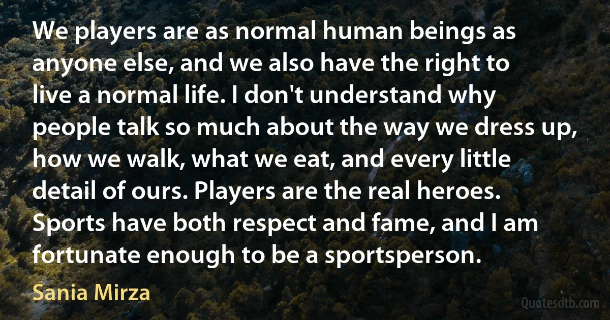 We players are as normal human beings as anyone else, and we also have the right to live a normal life. I don't understand why people talk so much about the way we dress up, how we walk, what we eat, and every little detail of ours. Players are the real heroes. Sports have both respect and fame, and I am fortunate enough to be a sportsperson. (Sania Mirza)