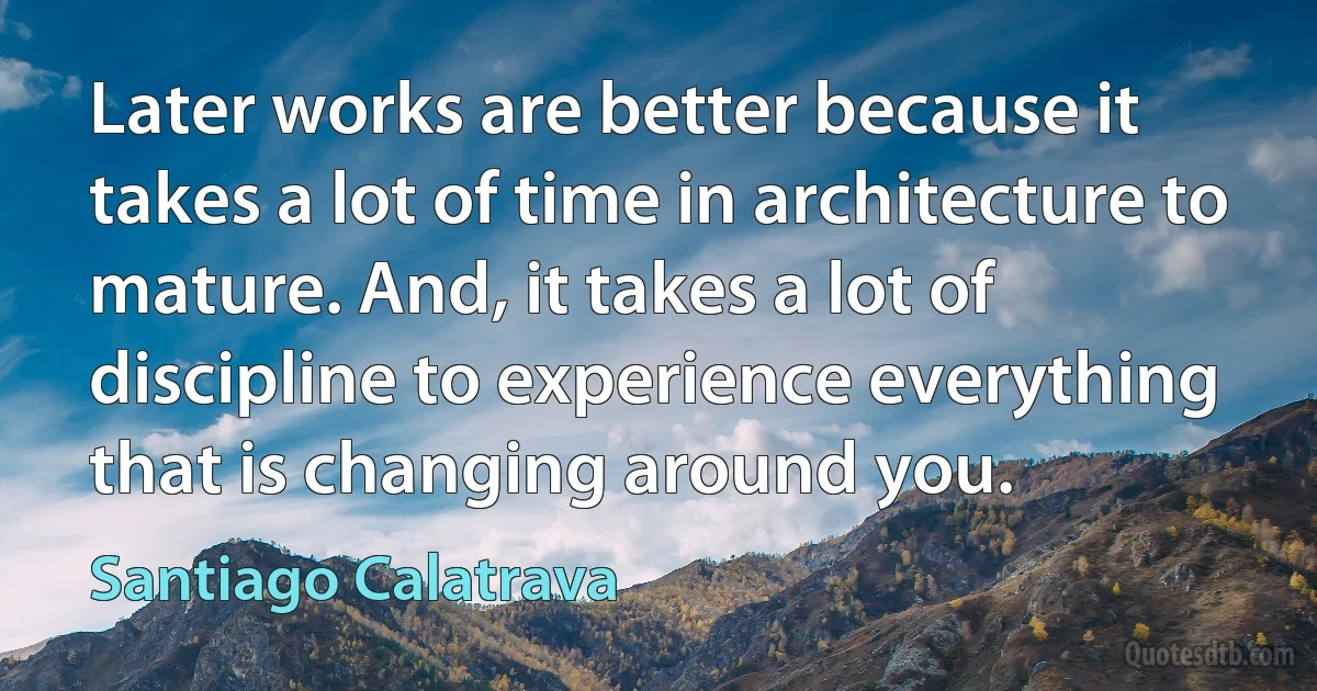 Later works are better because it takes a lot of time in architecture to mature. And, it takes a lot of discipline to experience everything that is changing around you. (Santiago Calatrava)