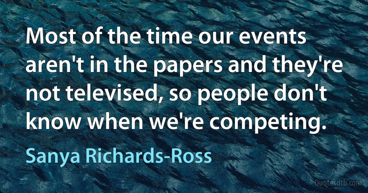 Most of the time our events aren't in the papers and they're not televised, so people don't know when we're competing. (Sanya Richards-Ross)