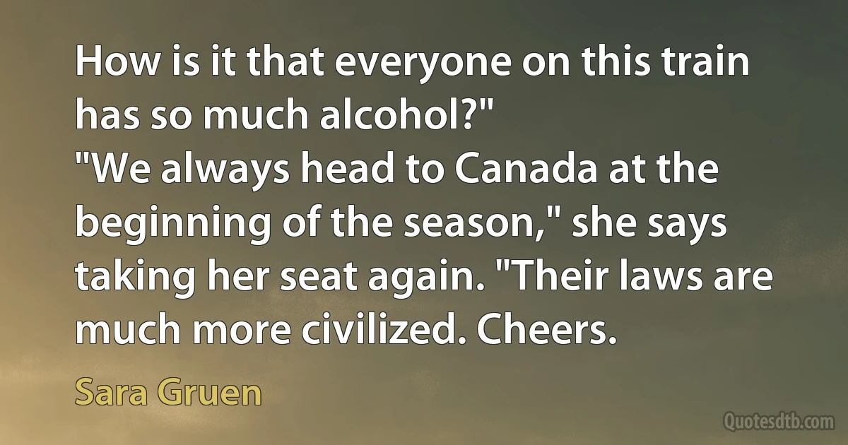 How is it that everyone on this train has so much alcohol?"
"We always head to Canada at the beginning of the season," she says taking her seat again. "Their laws are much more civilized. Cheers. (Sara Gruen)