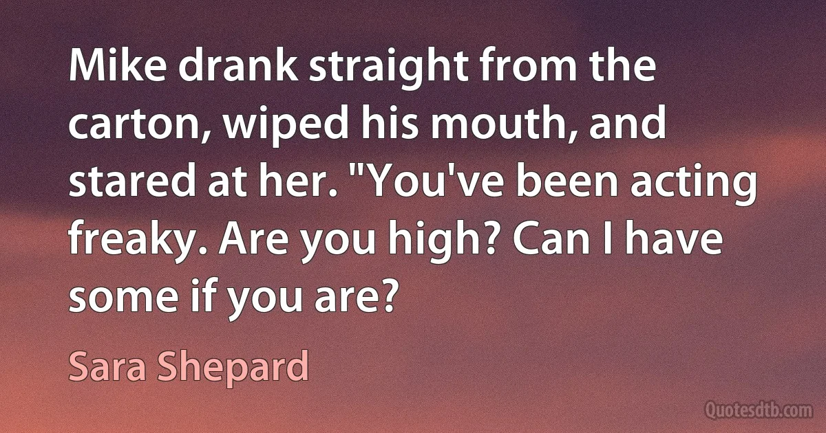 Mike drank straight from the carton, wiped his mouth, and stared at her. "You've been acting freaky. Are you high? Can I have some if you are? (Sara Shepard)