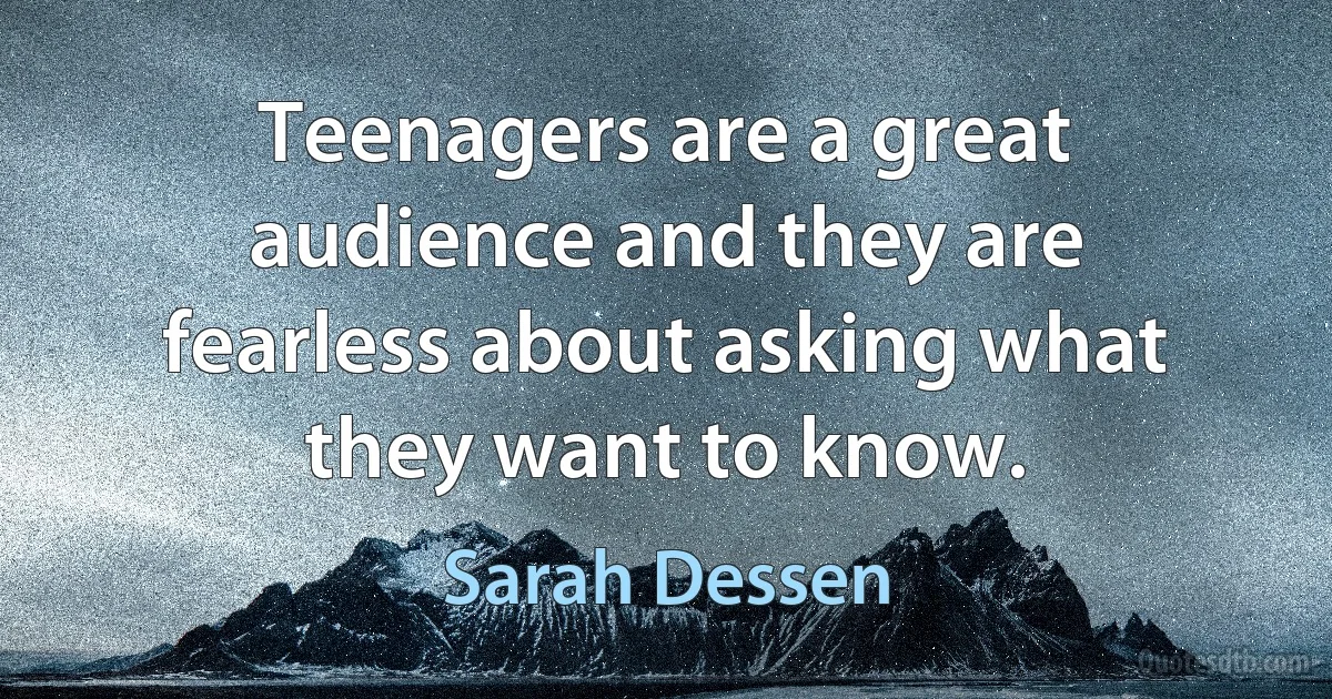 Teenagers are a great audience and they are fearless about asking what they want to know. (Sarah Dessen)