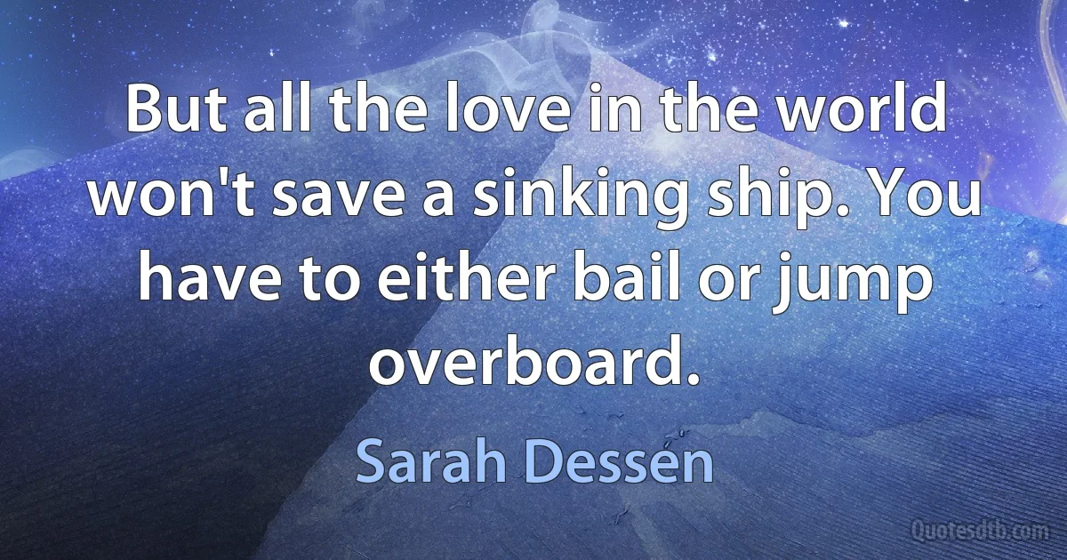 But all the love in the world won't save a sinking ship. You have to either bail or jump overboard. (Sarah Dessen)