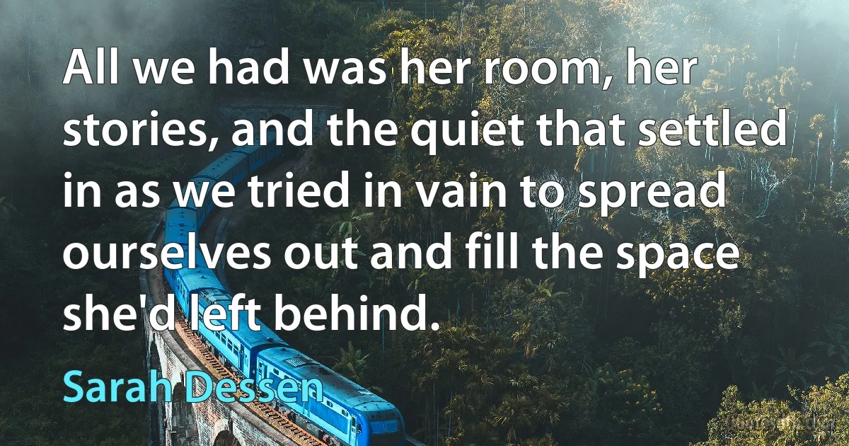 All we had was her room, her stories, and the quiet that settled in as we tried in vain to spread ourselves out and fill the space she'd left behind. (Sarah Dessen)