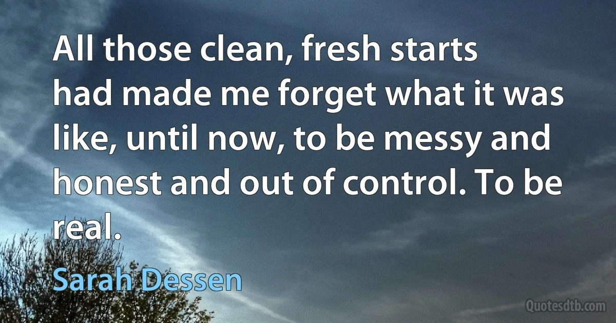 All those clean, fresh starts had made me forget what it was like, until now, to be messy and honest and out of control. To be real. (Sarah Dessen)