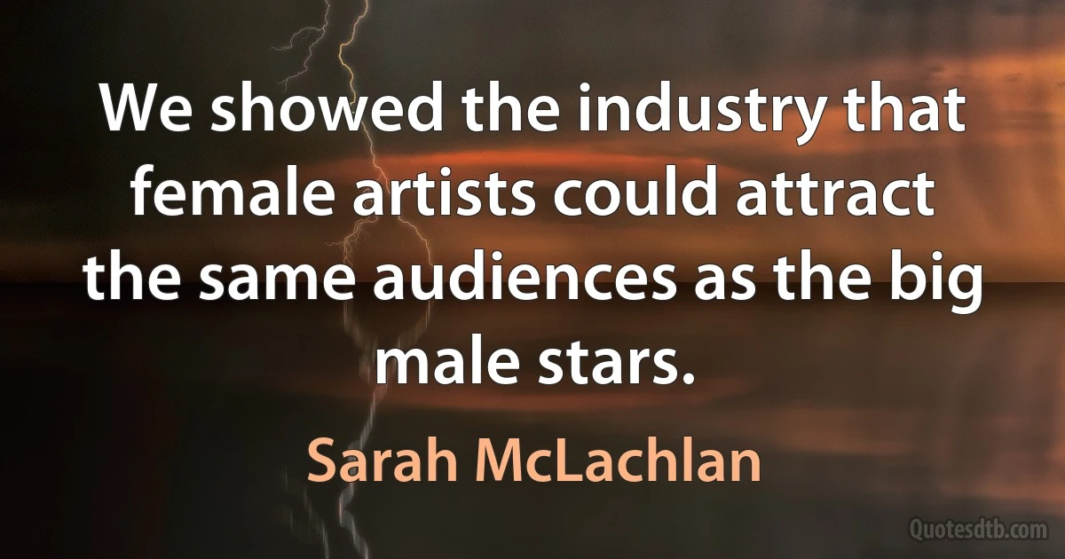 We showed the industry that female artists could attract the same audiences as the big male stars. (Sarah McLachlan)