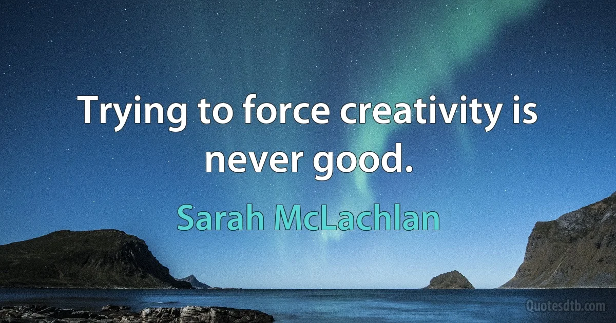 Trying to force creativity is never good. (Sarah McLachlan)