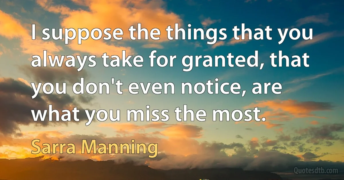 I suppose the things that you always take for granted, that you don't even notice, are what you miss the most. (Sarra Manning)