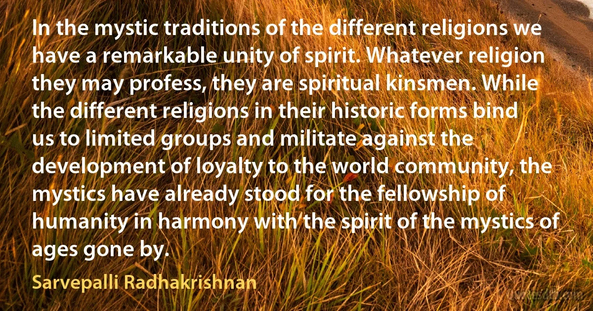 In the mystic traditions of the different religions we have a remarkable unity of spirit. Whatever religion they may profess, they are spiritual kinsmen. While the different religions in their historic forms bind us to limited groups and militate against the development of loyalty to the world community, the mystics have already stood for the fellowship of humanity in harmony with the spirit of the mystics of ages gone by. (Sarvepalli Radhakrishnan)