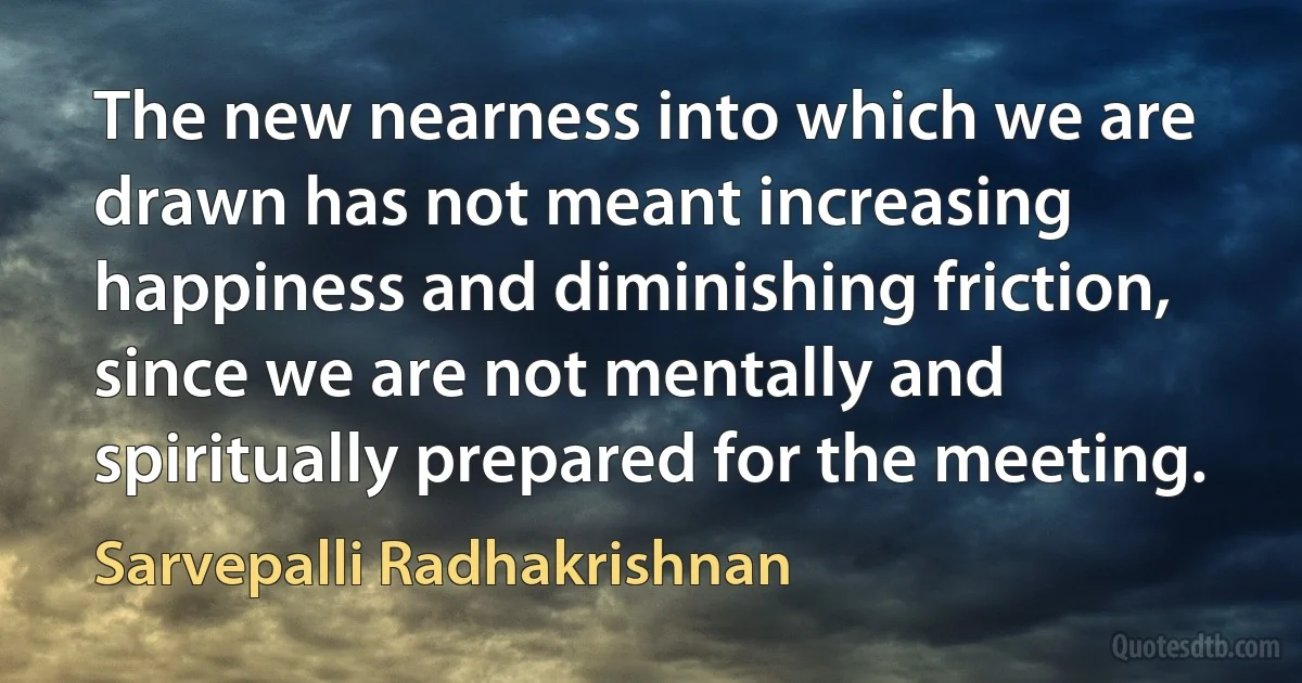 The new nearness into which we are drawn has not meant increasing happiness and diminishing friction, since we are not mentally and spiritually prepared for the meeting. (Sarvepalli Radhakrishnan)