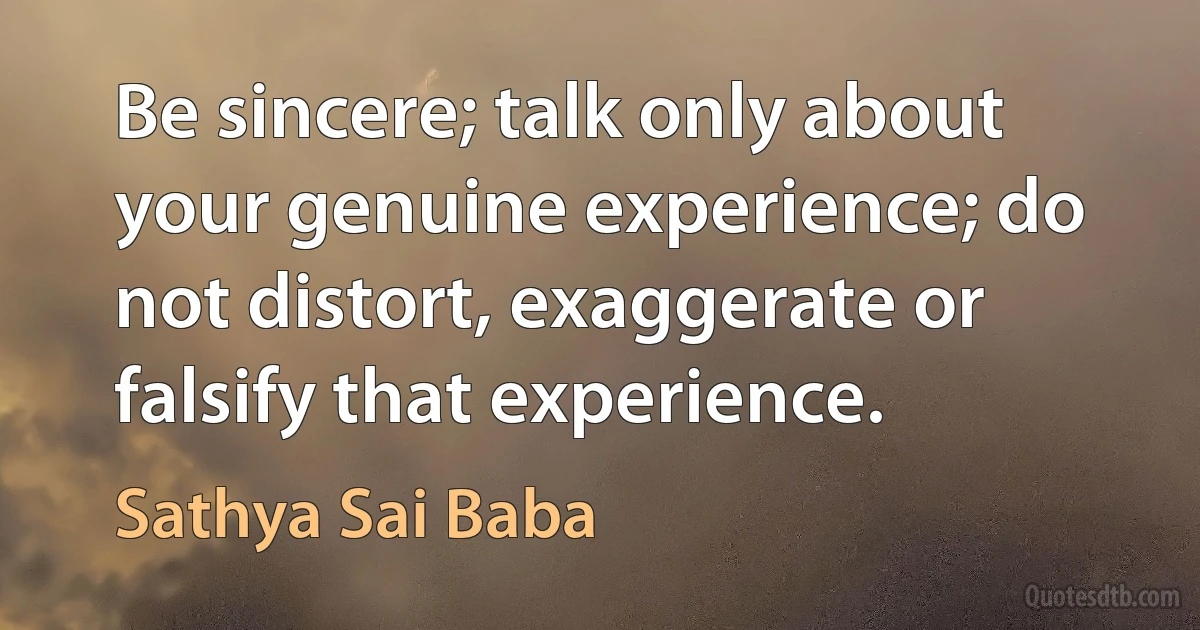 Be sincere; talk only about your genuine experience; do not distort, exaggerate or falsify that experience. (Sathya Sai Baba)