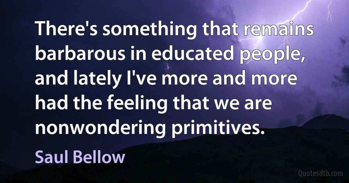 There's something that remains barbarous in educated people, and lately I've more and more had the feeling that we are nonwondering primitives. (Saul Bellow)