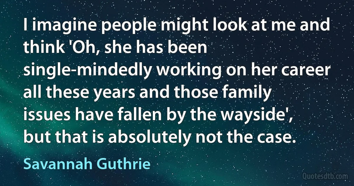 I imagine people might look at me and think 'Oh, she has been single-mindedly working on her career all these years and those family issues have fallen by the wayside', but that is absolutely not the case. (Savannah Guthrie)