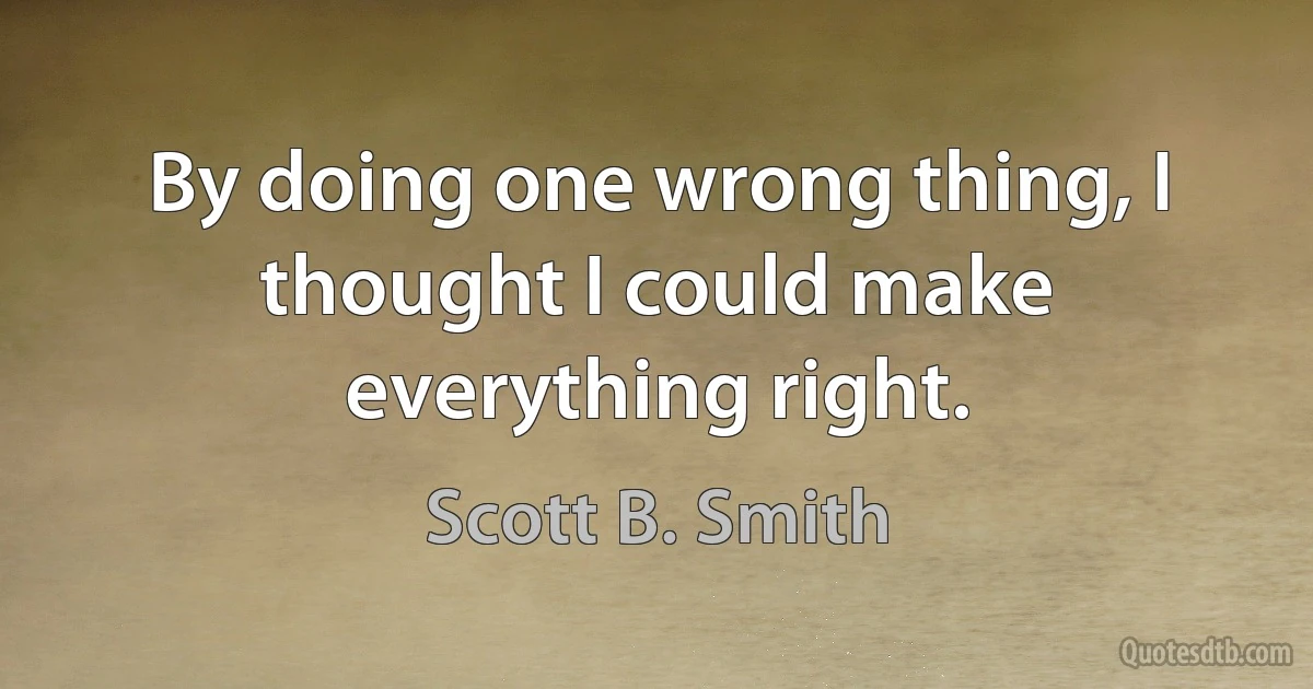 By doing one wrong thing, I thought I could make everything right. (Scott B. Smith)