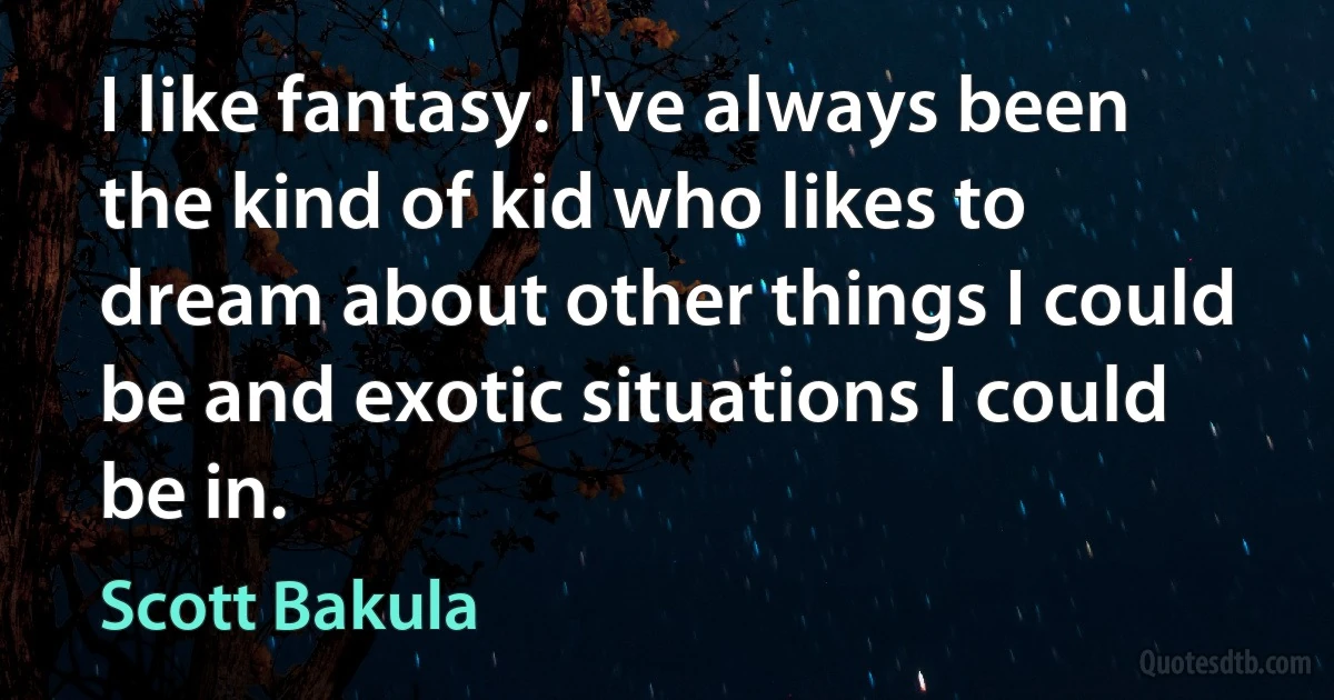 I like fantasy. I've always been the kind of kid who likes to dream about other things I could be and exotic situations I could be in. (Scott Bakula)