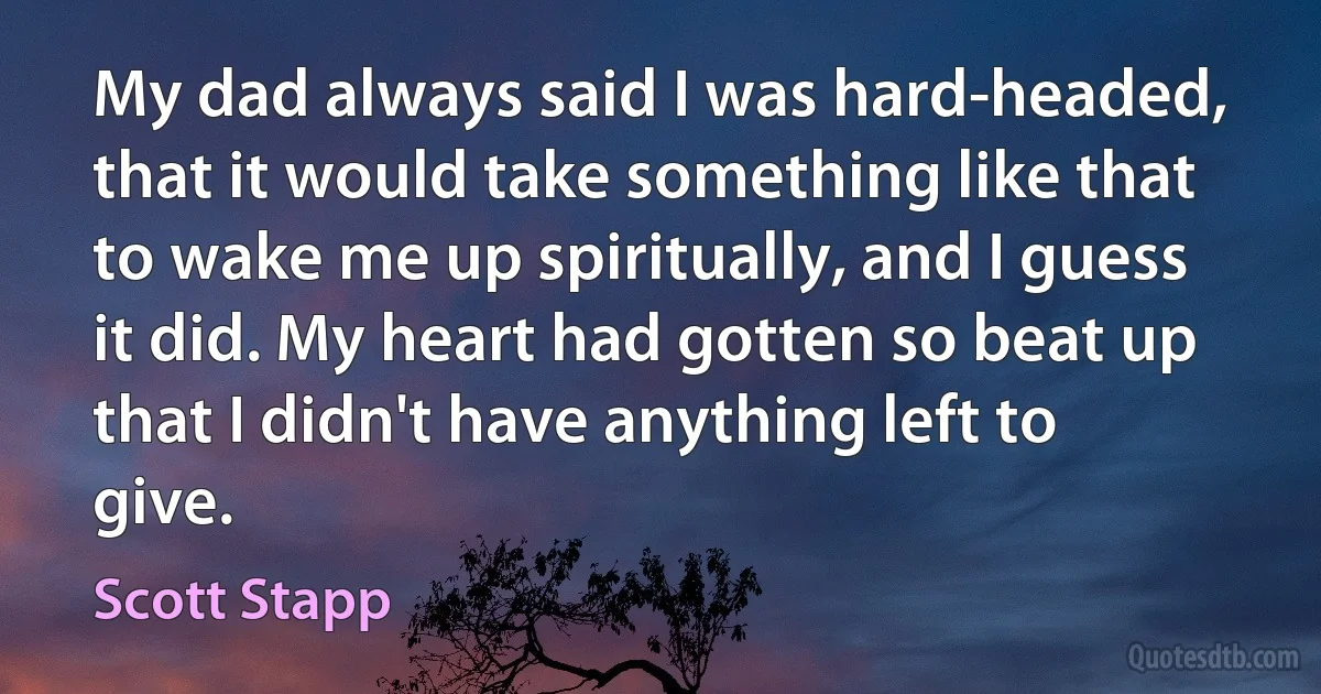 My dad always said I was hard-headed, that it would take something like that to wake me up spiritually, and I guess it did. My heart had gotten so beat up that I didn't have anything left to give. (Scott Stapp)