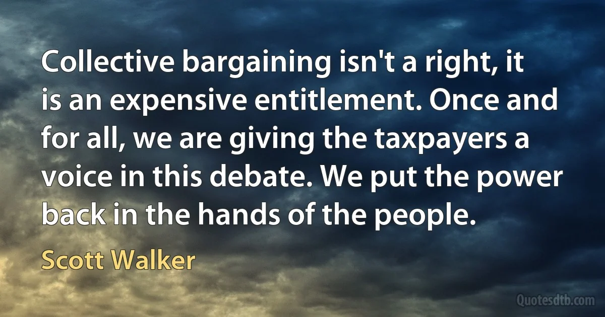 Collective bargaining isn't a right, it is an expensive entitlement. Once and for all, we are giving the taxpayers a voice in this debate. We put the power back in the hands of the people. (Scott Walker)