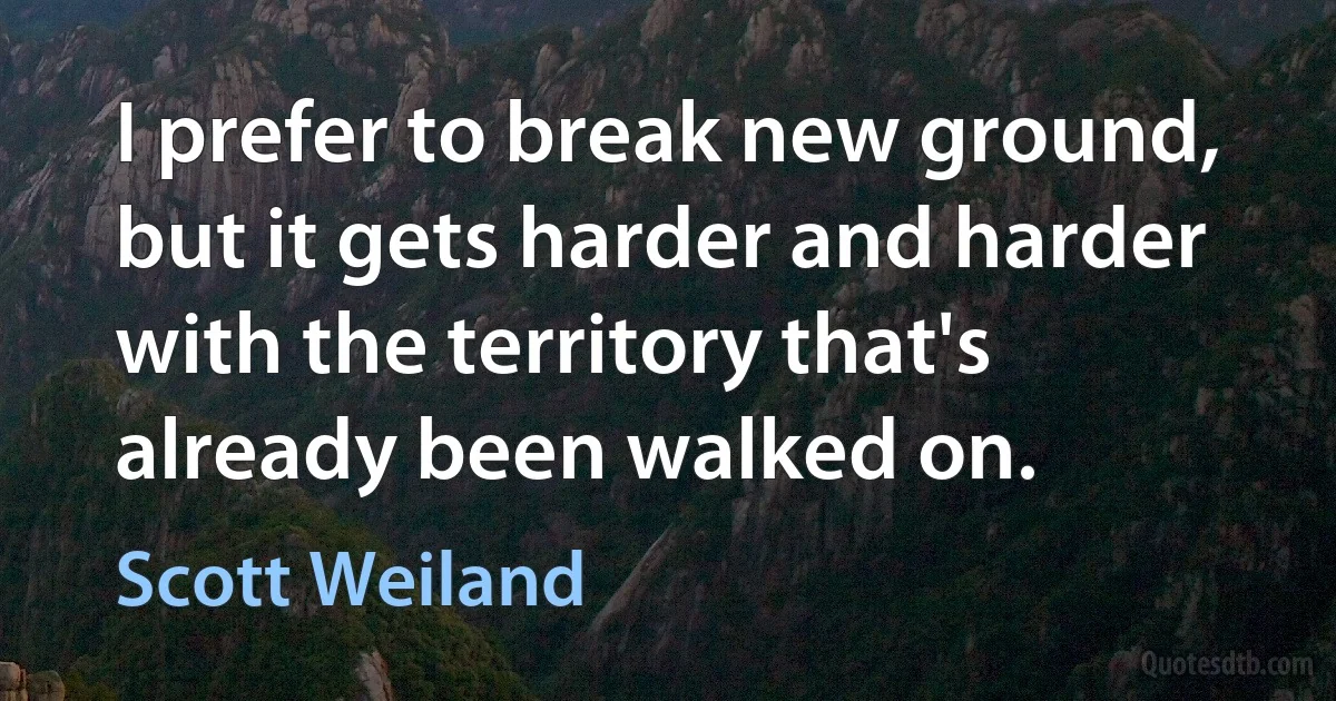 I prefer to break new ground, but it gets harder and harder with the territory that's already been walked on. (Scott Weiland)