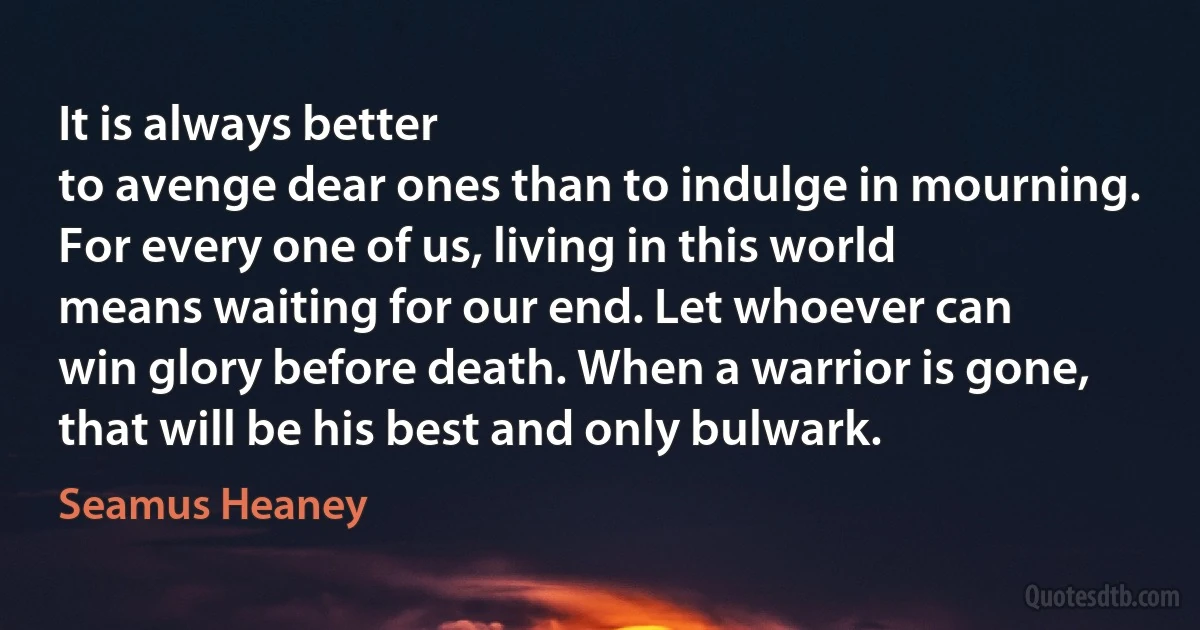 It is always better
to avenge dear ones than to indulge in mourning.
For every one of us, living in this world
means waiting for our end. Let whoever can
win glory before death. When a warrior is gone,
that will be his best and only bulwark. (Seamus Heaney)