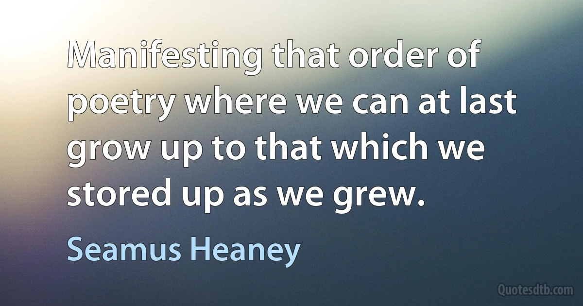 Manifesting that order of poetry where we can at last grow up to that which we stored up as we grew. (Seamus Heaney)