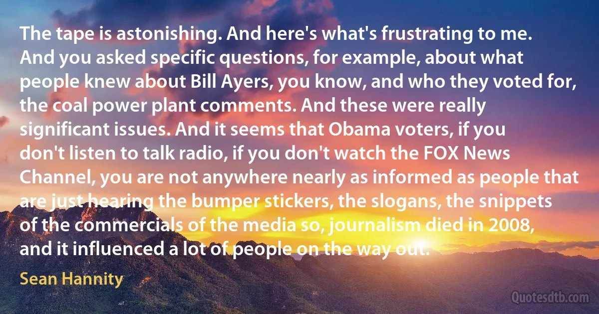 The tape is astonishing. And here's what's frustrating to me. And you asked specific questions, for example, about what people knew about Bill Ayers, you know, and who they voted for, the coal power plant comments. And these were really significant issues. And it seems that Obama voters, if you don't listen to talk radio, if you don't watch the FOX News Channel, you are not anywhere nearly as informed as people that are just hearing the bumper stickers, the slogans, the snippets of the commercials of the media so, journalism died in 2008, and it influenced a lot of people on the way out. (Sean Hannity)