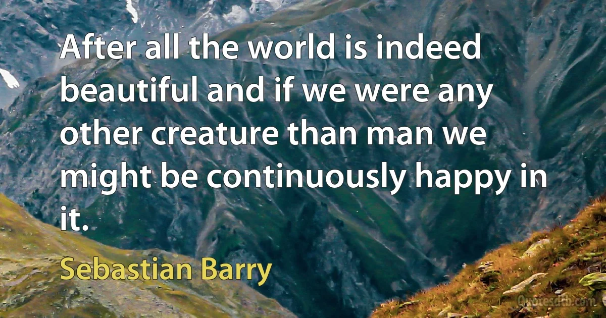 After all the world is indeed beautiful and if we were any other creature than man we might be continuously happy in it. (Sebastian Barry)